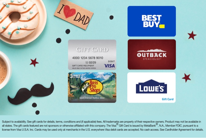 Best Buy, Bass Pro Shops, Visa, Outback Steakhouse, and Lowe's gift cards. Subject to availability. See gift cards for details, terms, conditions, and (if applicable) fees. All trademarks are property of their respective owners. Product may not be available in all states. The gift cards featured are not sponsors or otherwise affiliated with this company. The Visa&reg; Gift Card is issued by MetaBank&reg;, N.A., Member FDIC, pursuant to a license from Visa U.S.A. Inc. Cards may be used only at merchants in the U.S. everywhere Visa debit cards are accepted. No cash access. See Cardholder Agreement for details.